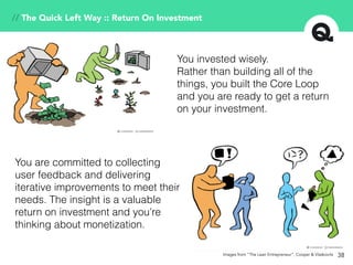 38
// The Quick Left Way :: Return On Investment
You invested wisely.
Rather than building all of the
things, you built the Core Loop
and you are ready to get a return
on your investment.
You are committed to collecting
user feedback and delivering
iterative improvements to meet their
needs. The insight is a valuable
return on investment and you’re
thinking about monetization.
Images from “The Lean Entrepreneur”, Cooper & Vlaskovits
 