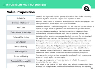 40
// The Quick Left Way :: ROI Strategies
Exclusivity
Business Intelligence
Raw Data
Competitive Advantage
Network Marketing
Gamification
White Labeling
Risk Mitigation
Access to Quality
Access to Demographic
Credibility
Value Proposition
Like New York nightclubs, access is granted “by invitation only” or after completing
specified objectives. The buzz is “anyone who’s anyone is on there.”
Raw data can be difficult to understand. Your app collects data and delivers to the user
intelligence derived from that data. Make your users smarter.
As Ferris Bueller said, “Life moves pretty fast. If you don’t stop and look around once in
a while, you might miss it.” Capture data that otherwise would go undocumented.
Your app makes your users better than their competition. It makes them faster,
stronger, better informed or otherwise gives them an edge over non-app users.
Users benefit from recruiting other users and so forth and so on. The functionality of
the application is less important than the power of the community it attracts.
Participation in the app earns status, points, badges, rewards, credits or other such
currency either for its own sake, for competition with other users or for spending.
The app does a thing that third parties want to put their brand on and resell to their
customers so they license your application from you and make it look like them.
The “insurance” model by which use of the application protects users from some
inherent risk in their business. Functionality is less important than participation.
Your app curates content, services, goods and/or people such that it provides easy
access to a certain quality that users require.
Your app organizes people, services or companies by valuable demographic
characteristics that users require.
Also known as the “Oracle” or “IBM” affect, users tell their bosses or their clients
that they use your product in order to boost their own credibility and standing.
 