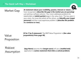 // The Quick Left Way :: Worksheet
[A statement about your credibility, passion, interest or vision], you
have recognized a [describe the gap in the market you are pursuing]
just waiting a software solution. Your vision addresses problems for
stakeholders at [which part(s)] stage in the value chain. The key users in
your vision, the ones that attract all the others, are [identify your target
personas] and their most expensive problem is [describe the problem
in a sentence or two].
Market Gap
[X for Y by Z statement]. The MVP Value Proposition is [the value
proposition(s) from page 40].Value
Proposition
[App Name] assumes that [target users] will use a [mobile/web]
application to [action statement that infers a solved problem].
Riskiest
Assumption
43
 