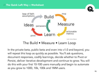 46
The Build • Measure • Learn Loop
In the private beta, public beta and even into v1.0 and beyond, you
will repeat this loop as quickly as possible. You’ll ask questions,
document responses, codify learnings, decide whether to Pivot or
Persist, deliver iterative development and continue to grow. You will
do this with your first 10-100 users manually and begin to automate
as you grow to 1000, 10k, 100k and 1MM users.
credit: Andrew Walpole
// The Quick Left Way :: Worksheet
 
