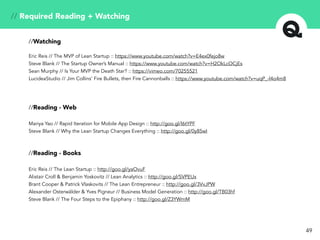 // Required Reading + Watching
//Watching
Eric Reis // The MVP of Lean Startup :: https://www.youtube.com/watch?v=E4ex0fejo8w
Steve Blank // The Startup Owner’s Manual :: https://www.youtube.com/watch?v=H2OkLcOCjEs
Sean Murphy // Is Your MVP the Death Star? :: https://vimeo.com/70255521
LucideaStudio // Jim Collins’ Fire Bullets, then Fire Cannonballs :: https://www.youtube.com/watch?v=uqP_-l4o4m8
//Reading - Web
Mariya Yao // Rapid Iteration for Mobile App Design :: http://goo.gl/l6tYPF
Steve Blank // Why the Lean Startup Changes Everything :: http://goo.gl/0y85wI
//Reading - Books
Eric Reis // The Lean Startup :: http://goo.gl/yaOvuF
Alistair Croll & Benjamin Yoskovitz // Lean Analytics :: http://goo.gl/SVPEUx
Brant Cooper & Patrick Vlaskovits // The Lean Entrepreneur :: http://goo.gl/3VvJPW
Alexander Osterwälder & Yves Pigneur // Business Model Generation :: http://goo.gl/TB03hf
Steve Blank // The Four Steps to the Epiphany :: http://goo.gl/Z3YWmM
49
 
