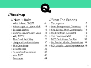 5
//Roadmap
:: What is Lean / MVP?
:: Advantages to Lean / MVP
:: Success Stories
:: Build•Measure•Learn Loop
:: Why MVP?
:: The Quick Left Way
:: Unique Value Proposition
:: The Core Loop
:: Beta Release
:: Return On Investment
:: Your MVP
:: Resources
6
11
15
16
20
23
30
31
35
37
43
49
//Nuts + Bolts //From The Experts
:: The Impetus
:: Lean Entrepreneur Concepts
:: Fire Bullets, Then Cannonballs
:: Reid Hoffman (LinkedIn)
:: The Facebook MVP
:: MVP Definition - Eric Reis
:: No Stealth Mode - Steve Blank
:: ROI Visuals - Lean Entrepreneur
10
12
13
18
19
33
34
38
 