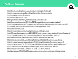 // Additional Resources
51
http://brolik.com/blog/build-app-minimum-viable-product-mvp/
http://www.slideshare.net/CannyDigital/great-by-choice-jim-collins
http://www.leanproductflow.com/
http://leananalyticsbook.com/
http://practicetrumpstheory.com/minimum-viable-product/
http://thenextweb.com/dd/2014/11/12/15-ways-test-minimum-viable-product/
http://scalemybusiness.com/5-reasons-why-solving-the-right-problem-can-make-you-rich/
http://www.uxpin.com/guide-to-minimum-viable-products.html
http://www.syncdev.com/
http://www.syncdev.com/index.php/minimum-viable-product/
http://blog.andrewwalpole.com/2013/08/30/build-measure-learn-feedback-loop-infographic/
http://scalemybusiness.com/the-ultimate-guide-to-minimum-viable-products/
http://ramlijohn.com/minimum-viable-product-is-not-about-features/
http://www.slideshare.net/LeanStartupConf/rapid-iteration-for-mobile-app-design
http://www.startuplessonslearned.com/2013/10/rapid-iteration-for-mobile-app.html
http://steveblank.com/2011/09/22/how-to-build-a-web-startup-lean-launchpad-edition/
https://medium.com/@codepo8/the-web-application-myth-69c6b1506515
http://www.slideshare.net/UTR/how-to-pitch-a-vc-dave-mcclure
http://pando.com/2013/02/04/three-reasons-not-to-build-a-minimum-viable-product/
 