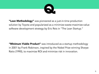 “Lean Methodology” was pioneered as a just-in-time production
solution by Toyota and popularized as a minimize-waste-maximize-value
software development strategy by Eric Reis in “The Lean Startup.”
“Minimum Viable Product” was introduced as a startup methodology
in 2001 by Frank Robinson, inspired by the Nobel Prize winning Sharpe
Ratio (1990), to maximize ROI and minimize risk in innovation.
6
 