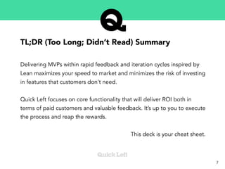 TL;DR (Too Long; Didn’t Read) Summary
Delivering MVPs within rapid feedback and iteration cycles inspired by
Lean maximizes your speed to market and minimizes the risk of investing
in features that customers don’t need.
Quick Left focuses on core functionality that will deliver ROI both in
terms of paid customers and valuable feedback. It’s up to you to execute
the process and reap the rewards.
This deck is your cheat sheet.
7
 