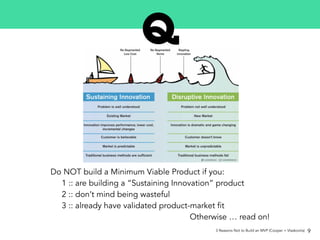 Do NOT build a Minimum Viable Product if you:
1 :: are building a “Sustaining Innovation” product
2 :: don’t mind being wasteful
3 :: already have validated product-market fit
Otherwise … read on!
3 Reasons Not to Build an MVP (Cooper + Vlaskovits) 9
 