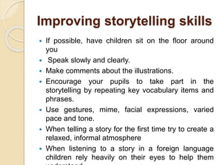 Improving storytelling skills
 If possible, have children sit on the floor around
you
 Speak slowly and clearly.
 Make comments about the illustrations.
 Encourage your pupils to take part in the
storytelling by repeating key vocabulary items and
phrases.
 Use gestures, mime, facial expressions, varied
pace and tone.
 When telling a story for the first time try to create a
relaxed, informal atmosphere
 When listening to a story in a foreign language
children rely heavily on their eyes to help them
 