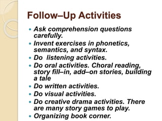 Follow–Up Activities
 Ask comprehension questions
carefully.
 Invent exercises in phonetics,
semantics, and syntax.
 Do listening activities.
 Do oral activities. Choral reading,
story fill–in, add–on stories, building
a tale
 Do written activities.
 Do visual activities.
 Do creative drama activities. There
are many story games to play.
 Organizing book corner.
 