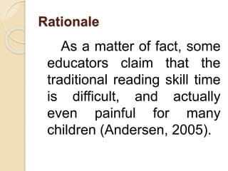 Rationale
As a matter of fact, some
educators claim that the
traditional reading skill time
is difficult, and actually
even painful for many
children (Andersen, 2005).
 