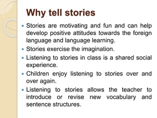 Why tell stories
 Stories are motivating and fun and can help
develop positive attitudes towards the foreign
language and language learning.
 Stories exercise the imagination.
 Listening to stories in class is a shared social
experience.
 Children enjoy listening to stories over and
over again.
 Listening to stories allows the teacher to
introduce or revise new vocabulary and
sentence structures.
 