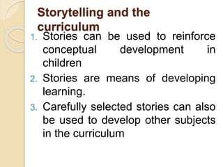 Storytelling and the
curriculum
1. Stories can be used to reinforce
conceptual development in
children
2. Stories are means of developing
learning.
3. Carefully selected stories can also
be used to develop other subjects
in the curriculum
 
