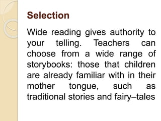 Selection
Wide reading gives authority to
your telling. Teachers can
choose from a wide range of
storybooks: those that children
are already familiar with in their
mother tongue, such as
traditional stories and fairy–tales
 