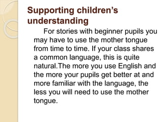 Supporting children’s
understanding
For stories with beginner pupils you
may have to use the mother tongue
from time to time. If your class shares
a common language, this is quite
natural.The more you use English and
the more your pupils get better at and
more familiar with the language, the
less you will need to use the mother
tongue.
 