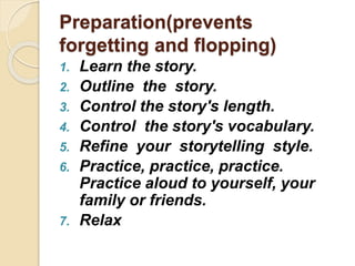 Preparation(prevents
forgetting and flopping)
1. Learn the story.
2. Outline the story.
3. Control the story's length.
4. Control the story's vocabulary.
5. Refine your storytelling style.
6. Practice, practice, practice.
Practice aloud to yourself, your
family or friends.
7. Relax
 