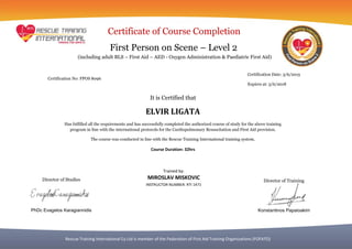 Rescue Training International Cy Ltd is member of the Federation of First Aid Training Organizations (FOFATO)
Certificate of Course Completion
First Person on Scene – Level 2
It is Certified that
ELVIR LIGATA
Has fulfilled all the requirements and has successfully completed the authorized course of study for the above training
program in line with the international protocols for the Cardiopulmonary Resuscitation and First Aid provision.
The course was conducted in line with the Rescue Training International training system.
Course Duration: 32hrs
Certification Date: 3/6/2015
Expires at: 3/6/2018
Certification No: FPOS 8096
Trained by:
MIROSLAV MISKOVIC
INSTRUCTOR NUMBER: RTI 1471
(including adult BLS – First Aid – AED - Oxygen Administration & Paediatric First Aid)
Director of Studies
PhDc Evagelos Karagiannidis
Director of Training
Konstantinos Papaioakim
 