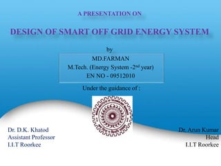 A PRESENTATION ON
DESIGN OF SMART OFF GRID ENERGY SYSTEM
by
MD.FARMAN
M.Tech. (Energy System -2nd year)
EN NO - 09512010
1
Under the guidance of :
Dr. D.K. Khatod
Assistant Professor
I.I.T Roorkee
Dr. Arun Kumar
Head
I.I.T Roorkee
 
