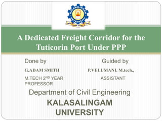 Done by Guided by
G.ADAM SMITH P.VELUMANI. M.tech.,
M.TECH 2ND YEAR ASSISTANT
PROFESSOR
Department of Civil Engineering
KALASALINGAM
UNIVERSITY
A Dedicated Freight Corridor for the
Tuticorin Port Under PPP
 