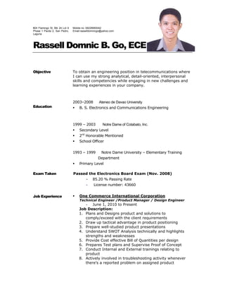 #24 Flamingo St. Blk 24 Lot 9
Phase 1 Pacita 2, San Pedro,
Laguna
Mobile no. 09228950042
Email:rasselldomnicgo@yahoo.com
Rassell Domnic B. Go, ECE
Objective To obtain an engineering position in telecommunications where
I can use my strong analytical, detail-oriented, interpersonal
skills and competencies while engaging in new challenges and
learning experiences in your company.
Education
2003–2008 Ateneo de Davao University
 B. S. Electronics and Communications Engineering
1999 – 2003 Notre Dame of Cotabato, Inc.
 Secondary Level
 2nd
Honorable Mentioned
 School Officer
1993 – 1999 Notre Dame University – Elementary Training
Department
 Primary Level
Exam Taken
Job Experience
Passed the Electronics Board Exam (Nov. 2008)
- 85.20 % Passing Rate
- License number: 43660
 One Commerce International Corporation
Technical Engineer /Product Manager / Design Engineer
- June 1, 2010 to Present
Job Description:
1. Plans and Designs product and solutions to
comply/exceed with the client requirements
2. Draw up tactical advantage in product positioning
3. Prepare well-studied product presentations
4. Understand SWOT Analysis technically and highlights
strengths and weaknesses
5. Provide Cost effective Bill of Quantities per design
6. Prepares Test plans and Supervise Proof of Concept
7. Conduct Internal and External trainings relating to
product
8. Actively involved in troubleshooting activity whenever
there’s a reported problem on assigned product
 