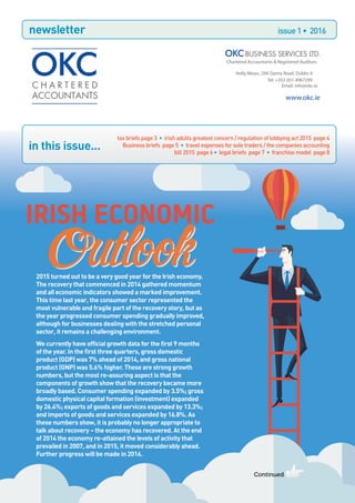 newsletter issue1• 2016
in this issue...
2015 turned out to be a very good year for the Irish economy.
The recovery that commenced in 2014 gathered momentum
and all economic indicators showed a marked improvement.
This time last year, the consumer sector represented the
most vulnerable and fragile part of the recovery story, but as
the year progressed consumer spending gradually improved,
although for businesses dealing with the stretched personal
sector, it remains a challenging environment.
We currently have official growth data for the first 9 months
of the year. In the first three quarters, gross domestic
product (GDP) was 7% ahead of 2014, and gross national
product (GNP) was 5.6% higher. These are strong growth
numbers, but the most re-assuring aspect is that the
components of growth show that the recovery became more
broadly based. Consumer spending expanded by 3.5%; gross
domestic physical capital formation (investment) expanded
by 26.4%; exports of goods and services expanded by 13.3%;
and imports of goods and services expanded by 16.8%. As
these numbers show, it is probably no longer appropriate to
talk about recovery – the economy has recovered. At the end
of 2014 the economy re-attained the levels of activity that
prevailed in 2007, and in 2015, it moved considerably ahead.
Further progress will be made in 2016.
Continued
Outlook
IRISH ECONOMIC
Outlook
taxbriefspage3 • irishadultsgreatestconcern/regulationoflobbyingact2015 page 4
Businessbriefs page5 • travelexpensesforsoletraders/thecompaniesaccounting
bill2015 page6 • legalbriefs page7 • franchisemodel page 8
Chartered Accountants & Registered Auditors
Holly Mews, 29A Dartry Road, Dublin 6
Tel: +353 (0)1 4967299
Email: info@okc.ie
www.okc.ie
 