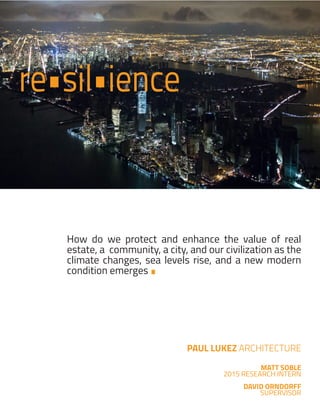 PAUL LUKEZ ARCHITECTURE
MATT SOBLE
2015 RESEARCH INTERN
DAVID ORNDORFF
SUPERVISOR
re•sil•ience
•
How do we protect and enhance the value of real
estate, a community, a city, and our civilization as the
climate changes, sea levels rise, and a new modern
condition emerges
 