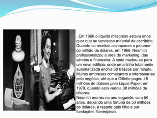 . Em 1966 o líquido milagroso estava onde
quer que se vendesse material de escritório.
Quando as receitas alcançaram o patamar
do milhão de dólares, em 1968, Nesmith
profissionalizou a área do marketing, das
vendas e financeira. A sede mudou-se para
um novo edifício, onde uma linha totalmente
automatizada enchia 60 frascos por minuto.
Muitas empresas começaram a interessar-se
pelo negócio, até que a Gillette pagou 48
milhões de dólares pela Liquid Paper, em
1979, quando esta vendia 38 milhões de
dólares.
Nesmith morreu no ano seguinte, com 56
anos, deixando uma fortuna de 50 milhões
de dólares, a repartir pelo filho e por
fundações filantrópicas.
 