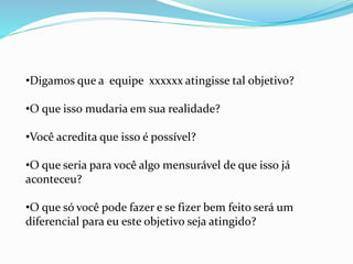 •Digamos que a equipe xxxxxx atingisse tal objetivo?
•O que isso mudaria em sua realidade?
•Você acredita que isso é possível?
•O que seria para você algo mensurável de que isso já
aconteceu?
•O que só você pode fazer e se fizer bem feito será um
diferencial para eu este objetivo seja atingido?
 