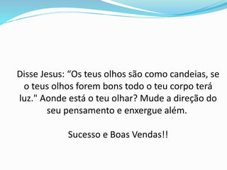 Disse Jesus: “Os teus olhos são como candeias, se
o teus olhos forem bons todo o teu corpo terá
luz." Aonde está o teu olhar? Mude a direção do
seu pensamento e enxergue além.
Sucesso e Boas Vendas!!
 