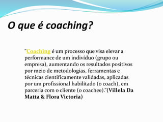 O que é coaching?
"Coaching é um processo que visa elevar a
performance de um indivíduo (grupo ou
empresa), aumentando os resultados positivos
por meio de metodologias, ferramentas e
técnicas cientificamente validadas, aplicadas
por um profissional habilitado (o coach), em
parceria com o cliente (o coachee).”(Villela Da
Matta & Flora Victoria)
 