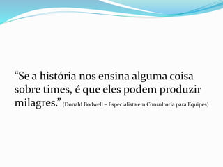 “Se a história nos ensina alguma coisa
sobre times, é que eles podem produzir
milagres.”(Donald Bodwell – Especialista em Consultoria para Equipes)
 
