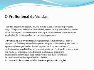 O Profissional de Vendas
“Vender” segundo o dicionário, é o ato de “Alienar ou ceder por certo
preço.” Na prática é onde os vendedores, com a intenção de obter o maior
lucro, interagem com os compradores, que tem interesse em uma maior
satisfação. As vendas podem ser: ativas ou passivas.
O Profissional de Vendas: É uma ferramenta fundamental para a
conquista e fidelização do cliente para a empresa, sendo ele quem realiza
a prospecção de possíveis clientes e quem vai à procura destes. O
profissional de vendas deve ter conhecimento de técnicas de vendas, uma
boa postura, apresentação adequada à situação e seguir um
procedimento de vendas para obter resultados mais favoráveis.
As características deste profissional devem
ser: atenção, interesse,conhecimento, persuasão e ação.
 