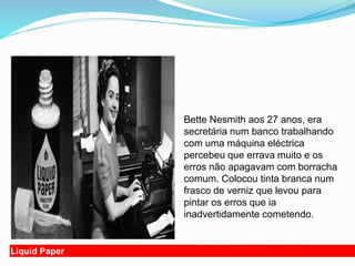 Liquid Paper
Bette Nesmith aos 27 anos, era
secretária num banco trabalhando
com uma máquina eléctrica
percebeu que errava muito e os
erros não apagavam com borracha
comum. Colocou tinta branca num
frasco de verniz que levou para
pintar os erros que ia
inadvertidamente cometendo.
 