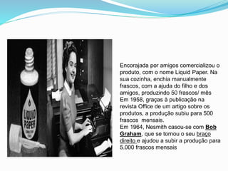 Encorajada por amigos comercializou o
produto, com o nome Liquid Paper. Na
sua cozinha, enchia manualmente
frascos, com a ajuda do filho e dos
amigos, produzindo 50 frascos/ mês
Em 1958, graças à publicação na
revista Office de um artigo sobre os
produtos, a produção subiu para 500
frascos mensais.
Em 1964, Nesmith casou-se com Bob
Graham, que se tornou o seu braço
direito e ajudou a subir a produção para
5.000 frascos mensais
 