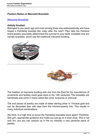 Luxury Fashion Organization
http://www.lux-fashion.org




Pandora Relies on Macramé Bracelets

[Macramé Bracelets]

Artfully Knotted
Belonged to you years ago and even among those who enthusiastically and have
forged a friendship bracelet like crazy after the next? Then take the Pandora
brand jewelry accurately determined this summer to your taste: Available now are
namely bracelets, which use the traditional macramé knotting.




The tradition of macrame knotting with one from the East for the manufacture of
ornaments and textiles could goes back to the 13th centuries. The bracelets are
handmade and come in many colors like coral, turquoise or charcoal.

The end pieces of jewelry are made of either sterling silver or 14-karat gold and
can be decorated also with clips from the moment-jewelry line. This results in
many individual combinations.

We think: It is high time to revive the friendship bracelets trend again! Therefore:
Get yarn, appropriate guidance and make you just go on it even once. This is not
only fun, but you can conjure up in the so instantly a very personal piece of
jewelry.



                                                                              page 1 / 2
 