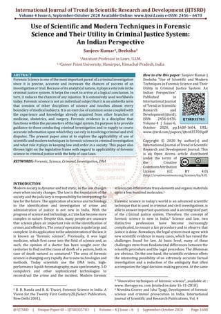 International Journal of Trend in Scientific Research and Development (IJTSRD)
Volume 4 Issue 6, September-October 2020 Available Online: www.ijtsrd.com e-ISSN: 2456 – 6470
@ IJTSRD | Unique Paper ID – IJTSRD35703 | Volume – 4 | Issue – 6 | September-October 2020 Page 1600
Use of Scientific and Modern Techniques in Forensic
Science and Their Utility in Criminal Justice System:
An Indian Perspective
Sanjeev Kumar1, Deeksha2
1Assistant Professor in Laws, 2LLM,
1,2Career Point University, Hamirpur, Himachal Pradesh, India
ABSTRACT
Forensic Science is one of the mostimportantparcel ofa criminal investigation
since it is precise, accurate and increases the chances of success of an
investigation or trial. Because of its analytical nature, it plays a vital roleinthe
criminal justice system. It helps the court to arrive at a logical conclusion. In
turn, it reduces the chances of any injustice. It is extensively used worldwide
today. Forensic science is not an individual subject but it is an umbrella term
that consists of other disciplines of science and touches almost every
boundary of medical subjects. It is an exercise of common sense coupled with
the experience and knowledge already acquired from other branches of
medicine, obstetrics, and surgery. Forensic evidence is a discipline that
functions within the parameters of the legal system. Its purpose is to provide
guidance to those conducting criminal investigation and to supply to courts
accurate information upon which they can rely in resolving criminal and civil
disputes. The present paper aims at to explore the applicability of use of
scientific and modern techniques in forensic science in criminal investigation
and what role it plays in keeping law and order in a society. This paper also
throws light on the legislative frame with regard to applicability of forensic
science in criminal justice with the help of case laws.
KEYWORDS: Forensic, Science, Criminal, Investigation, DNA
How to cite this paper: Sanjeev Kumar |
Deeksha "Use of Scientific and Modern
Techniques in Forensic Science and Their
Utility in Criminal Justice System: An
Indian Perspective"
Published in
International Journal
of Trend in Scientific
Research and
Development(ijtsrd),
ISSN: 2456-6470,
Volume-4 | Issue-6,
October 2020, pp.1600-1604, URL:
www.ijtsrd.com/papers/ijtsrd35703.pdf
Copyright © 2020 by author(s) and
International Journal ofTrendinScientific
Research and Development Journal. This
is an Open Access article distributed
under the terms of
the Creative
CommonsAttribution
License (CC BY 4.0)
(http://creativecommons.org/licenses/by/4.0)
INTRODUCTION
Modern society is dynamic and not static, so the law changes
even when society changes. The law is the foundation of the
society and the judiciary is responsibility for interpretingthe
law for the future. The application of science and technology
to the identification and investigation of crime and
administration of justice is not new in India. With the
progress of science and technology,acrimehasbecomemore
complex in nature. Despite this, many people are unaware
that science plays an important role in the identification of
crimesand offenders. The area of operationisquitelargeand
complete. In itsapplication tothe administrationofthelaw,it
is known as “forensic science”. Previously, it was legal
medicine, which first came into the field of science and, as
such, the opinion of a doctor has been sought over the
centuries to find out the cause of death of a person, both in
case of death natural as unnatural.2 The area of forensic
science is changing very rapidly due to new technologiesand
methods. Today scientists use the DNA tests, high-
performanceliquidchromatography,massspectrometry,3-D
computers and other sophisticated technologies to
reconstruct the crime and the incident. Modern forensic
2 B. B. Nanda and R. K. Tiwari, Forensic Science in India. A
Vision for the Twenty First Century28,(Select Publication,
New Delhi 2001).
sciencecandifferentiatetraceelementsandorganicmaterials
up to a few hundred molecules.3
Forensic science in today's world is an advanced scientific
technique that is used in criminal and civil investigations, is
able to answer important questions and is an integrated part
of the criminal justice system. Therefore, the concept of
forensic science is new in India.4 Science and law, two
distinctive professions have become increasingly
complicated, to ensure a fair procedure and to observe that
justice is done. Nowadays, the legal system must agree with
new scientific evidence in many cases, which has raised the
challenges found for law. At basic level, many of these
challenges stem from fundamental differences between the
scientific procedure and the legal procedure. The dilemmas
are obvious. On the one hand, the scientific evidence offers
the interesting possibility of an extremely accurate factual
investigation and a reduction of the ambiguity that often
accompanies the legal decision-making process. At the same
3 “Innovative techniques of forensic science”, available at :
www. therapyceu. com (visited on date 16-11-2018).
4 Nivedita Grover and Isha Tyagi, Development of forensic
science and criminal prosecution in India, International
Journal of Scientific and Research Publications, Vol. 4
IJTSRD35703
 