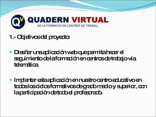 1.- Objetivos del proyecto: Diseñar una aplicación web que permita hacer el seguimiento de la formación en centros de trabajo vía telemática Implantar esta aplicación en nuestro centro educativo en todos los ciclos formativos de grado medio y superior, con la participación de todo el profesorado.  