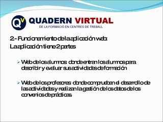 2.- Funcionamiento de la aplicación web: La aplicación tiene 2 partes Web de los alumnos: donde entran los alumnos para describir y evaluar sus actividades de formación Web de los profesores: donde comprueban el desarrollo de las actividades y realizan la gestión de los datos de los convenios de prácticas. 