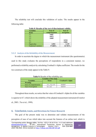 The reliability test will conclude this validation of scales. The results appear in the

following table:

                         Table 8: Results of the test of discriminant validity
                         Variables                      Ease of            Ease of
                         Items                       comprehension        navigation
                         3.1                             0.887
                         3.2                             0.872
                         3.5                             0.809
                         4.1                                                 0.924
                         4.2                                                 0.884
                         Eigenvalue                         2.894               1.139
                         Explained variation               57.888%            22.783%



5.1.3 Analysis of the Reliability of the Measurement   
     In order to ascertain the degree to which the measurement instrument (the questionnaire)

used in this study evaluates the perceptions of respondents in a consistent manner, we

performed a reliability analysis by calculating Cronbach’s Alpha coefficient. The results for the

two constructs of the study appear in the Table 9.


                                 Table 9: Results of the reliability test.
                                               Variables of the study
                        Variables                     Items             Cronbach’s Alpha
                   Wording
                   Ease of comprehension             3.1.; 3.2; 3.5      0.8367
                   Ease of navigation                4.1; 4.2            0.8315



     Throughout these results, we notice that the value of Cronbach’s Alpha for all the variables

is superior to 0.7, which shows the reliability of the adopted measurement instrument (Evrard et

al., 2003 ; Teo et al., 1999).



6. Conclusion, Limits, and Directions for Future Research 
     The goal of the present study was to determine and validate measurements of the

perception of ease of use which takes into account the features of an online tool, which is
*Corresponding author (Bangaly KABA). Tel/Fax: +225 21 30 34 57 Ext. 111 E-mail addresses:
kbangaly@hotmail.com.          2011. International Transaction Journal of Engineering,
Management, & Applied Sciences & Technologies.        Volume 2 No.3.      ISSN 2228-9860.
                                                                                             297
eISSN 1906-9642. Online Available at http://TuEngr.com/V02/287-301.pdf
 
