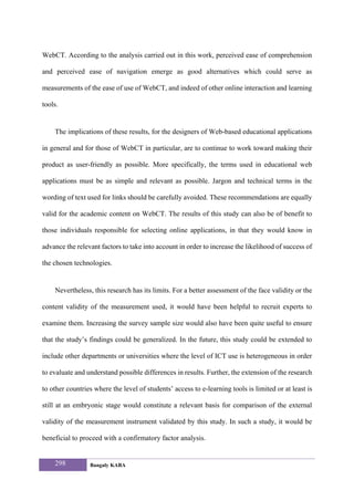 WebCT. According to the analysis carried out in this work, perceived ease of comprehension

and perceived ease of navigation emerge as good alternatives which could serve as

measurements of the ease of use of WebCT, and indeed of other online interaction and learning

tools.


    The implications of these results, for the designers of Web-based educational applications

in general and for those of WebCT in particular, are to continue to work toward making their

product as user-friendly as possible. More specifically, the terms used in educational web

applications must be as simple and relevant as possible. Jargon and technical terms in the

wording of text used for links should be carefully avoided. These recommendations are equally

valid for the academic content on WebCT. The results of this study can also be of benefit to

those individuals responsible for selecting online applications, in that they would know in

advance the relevant factors to take into account in order to increase the likelihood of success of

the chosen technologies.


    Nevertheless, this research has its limits. For a better assessment of the face validity or the

content validity of the measurement used, it would have been helpful to recruit experts to

examine them. Increasing the survey sample size would also have been quite useful to ensure

that the study’s findings could be generalized. In the future, this study could be extended to

include other departments or universities where the level of ICT use is heterogeneous in order

to evaluate and understand possible differences in results. Further, the extension of the research

to other countries where the level of students’ access to e-learning tools is limited or at least is

still at an embryonic stage would constitute a relevant basis for comparison of the external

validity of the measurement instrument validated by this study. In such a study, it would be

beneficial to proceed with a confirmatory factor analysis.


    298          Bangaly KABA
 