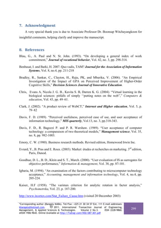 7. Acknowledgment 
     A very special thank you is due to Associate Professor Dr. Boonsap Witchayangkoon for
insightful comments, helping clarify and improve the manuscript.


8. References 
Blau, G., A. Paul and N. St. John. (1993). “On developing a general index of work
      commitment,” Journal of vocational behavior, Vol. 42, no. 3, pp. 298-314.

Benbasat, I. and Barki, H. 2007. Quo vadis, TAM? Journal for the Association of Information
      Systems, Vol. 8, no.4, pp. 211-218

Bradley, R., Sankar, C., Clayton, H., Raju, PK, and Mbarika, V. (2006). “An Empirical
       Investigation of the Impact of GPA on Perceived Improvement of Higher-Order
       Cognitive Skills,” Decision Sciences Journal of Innovative Education.

Chris, Evans A, Nicola J. G. B., Kavita S. B, Darren K. G. (2004). “Virtual learning in the
       biological sciences: pitfalls of simply ‘‘putting notes on the web”,” Computers &
       education, Vol. 43, pp. 49–61.

Clark, J. (2002). “A product review of WebCT,” Internet and Higher education, Vol. 5, p.
       79–82

Davis, F. D. (1989). “Perceived usefulness, perceived ease of use, and user acceptance of
       information technology,” MIS quarterly, Vol.13, no. 3, pp.318-343.

Davis, F. D., R. Bagozzi P. and P. R. Warshaw. (1989). “User acceptance of computer
       technology: a comparaison of two theoretical models,” Management science, Vol. 35,
       no. 8, pp. 982-1003.

Emory, C. W. (1980). Business research methods. Revised edition, Homewood Irwin Inc.

Evrard, Y., B. Pras and E. Roux. (2003). Market: études et recherches en marketing. 3rd edition,
       Paris, Dunod.

Goodhue, D. L., B. D., Klein and S. T., March. (2000). “User evaluation of IS as surrogates for
      objective performance,” Information & management, Vol. 38, pp. 87-101.

Igbaria, M. (1994). “An examination of the factors contributing to microcomputer technology
        acceptance,” Accounting, management and information technology, Vol. 4, no.4, pp.
        205-224.

Kaiser, H.F (1958). “The varimax criterion for analytic rotation in factor analysis,”
       Psychometrika, Vol. 23, p. 187-200.

http://www.itcortex.com/Stat_Failure_Cause.htm (visited 20 December 2003)

*Corresponding author (Bangaly KABA). Tel/Fax: +225 21 30 34 57 Ext. 111 E-mail addresses:
kbangaly@hotmail.com.          2011. International Transaction Journal of Engineering,
Management, & Applied Sciences & Technologies.        Volume 2 No.3.      ISSN 2228-9860.
                                                                                             299
eISSN 1906-9642. Online Available at http://TuEngr.com/V02/287-301.pdf
 