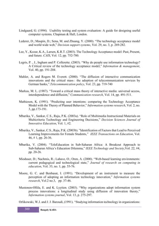 Lindgaard, G. (1994). Usability testing and system evaluation: A guide for designing useful
      computer systems, Chapman & Hall, London.

Lederer, D.; Maupin, D.; Sena, M. and Zhuang, Y. (2000). “The technology acceptance model
       and world wide web,” Decision support systems, Vol. 29, no. 3, p. 269-282.

Lee, Y., Kozar, K.A., Larsen, K.R.T. (2003). The Technology Acceptance model: Past, Present,
       and future. CAIS, Vol. 12, pp. 752-780.

Legris, P. , J., Ingham and P. Collerette. (2003). “Why do people use information technology?
        A Critical review of the technology acceptance model,” Information & management,
        Vol. 40, pp. 191-204.

Mahler, A. and Rogers M. Everett. (2000). “The diffusion of interactive communication
      innovations and the critical mass : the adoption of telecommunication services by
      German banks,”.Telecommunication policy, Vol. 23, pp. 719-740

Markus, M. L. (1987). “Toward a critical mass theory of interactive media: universal access,
      interdependence and diffusion,” Communication research, Vol. 14, pp. 491-511.

Mathieson, K. (1991). “Predicting user intentions: comparing the Technology Acceptance
      Model with the Theory of Planned Behavior,” Information systems research, Vol. 2, no.
      3, pp.173-191.

Mbarika, V., Sankar, C.S., Raju, P.K. (2003a). “Role of Multimedia Instructional Materials on
      Multicriteria Technology and Engineering Decisions,” Decision Sciences Journal of
      Innovative Education, Vol. 1, #2.

Mbarika, V., Sankar, C.S., Raju, P.K. (2003b). ”Identification of Factors that Lead to Perceived
      Learning Improvements for Female Students,” IEEE Transactions on Education, Vol.
      46, # 1, pp. 26-36.

Mbarika, V. (2004). “TeleEducation in Sub-Saharan Africa: A Breakout Approach to
      Sub-Saharan Africa’s Education Dilemma,” IEEE Technology and Society,Vol. 22, #4,
      pp. 20-26.

Mioduser, D.; Nachmis, R.; Lahave, O.; Oren, A. (2000). “Web-based learning environments:
      current pedagogical and technological state,” Journal of research on computing in
      education, Vol. 33, no. 1, pp. 55-76.

Moore, G. C. and Benbasat, I. (1991). “Development of an instrument to measure the
      perception of adopting an information technology innovation,” Information systems
      research, Vol.2 no.3, pp. 37-46.

Mustonen-Ollila, E. and K. Lyytien. (2003). “Why organizations adopt information system
      process innovations: a longitudinal study using diffusion of innovation theory,”
      Information systems journal, Vol. 13, p. 275-297.

Orlikowski, W.J. and J. J. Baroudi, (1991). “Studying information technology in organizations:

    300          Bangaly KABA
 