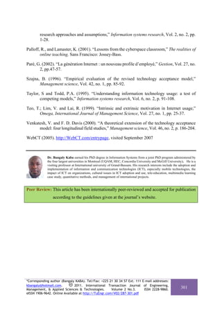 research approaches and assumptions,” Information systems research, Vol. 2, no. 2, pp.
        1-28.

Palloff, R., and Lamaster, K. (2001). “Lessons from the cyberspace classroom,” The realities of
        online teaching, Sans Francisco: Jossey-Bass.

Paré, G. (2002). “La génération Internet : un nouveau profile d’employé,” Gestion, Vol. 27, no.
       2, pp.47-57.

Szajna, B. (1996). “Empirical evaluation of the revised technology acceptance model,”
       Management science, Vol. 42, no. 1, pp. 85-92.

Taylor, S and Todd, P.A. (1995). “Understanding information technology usage: a test of
       competing models,” Information systems research, Vol. 6, no. 2, p. 91-108.

Teo, T.; Lim, V. and Lai, R. (1999). “Intrinsic and extrinsic motivation in Internet usage,”
       Omega, International Journal of Management Science, Vol. 27, no. 1, pp. 25-37.

Venkatesh, V. and F. D. Davis (2000). “A theoretical extension of the technology acceptance
      model: four longitudinal field studies,” Management science, Vol. 46, no. 2, p. 186-204.

WebCT (2005). http://WebCT.com/entrypage, visited September 2007



             Dr. Bangaly Kaba earned his PhD degree in Information Systems from a joint PhD program administered by
             the four largest universities in Montreal (UQAM, HEC, Concordia University and McGill University). He is a
             visiting professor at International university of Grand-Bassam. His research interests include the adoption and
             implementation of information and communication technologies (ICT), especially mobile technologies, the
             impact of ICT on organizations, cultural issues in ICT adoption and use, tele-education, multimedia learning
             case study, quantitative methods, and management of international projects.


Peer Review: This article has been internationally peer-reviewed and accepted for publication
                 according to the guidelines given at the journal’s website.




*Corresponding author (Bangaly KABA). Tel/Fax: +225 21 30 34 57 Ext. 111 E-mail addresses:
kbangaly@hotmail.com.          2011. International Transaction Journal of Engineering,
Management, & Applied Sciences & Technologies.        Volume 2 No.3.      ISSN 2228-9860.
                                                                                                                301
eISSN 1906-9642. Online Available at http://TuEngr.com/V02/287-301.pdf
 