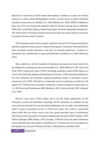daily basis in universities to build students and employees’ databases, to carry out statistical
analyses, to conduct refined bibliographical research, to send e-mails, to permit multimedia
animation in classrooms, etc. (Bradley et al., 2006; Mbarika et al., 2003a, 2003b). In addition to
these uses, ICTs have become the preferred media for distance learning services (Mbarika,
2004), thus considerably reducing temporal and spatial constraints (geographical disparities).
The current trend is for distance learning to become an option for a great number of instructors
to respond to the new needs of students.


     The investments made in order to acquire, implement and use ICT for educational purposes
should be expected to result in positive impacts for the quality of instruction. More specifically,
these investments should materialize in the form of increased productivity, a reduction in
transaction costs, and therefore; in improved performance (Goodhue et al. 2000; Mathieson,
1991).


     Many models have allowed researchers to determine and measure the factors involved in
the adoption of a technological innovation (Goodhue et al., 2000; Mathieson, 1991; Taylor and
Todd, 1995). Among these, Davis (1989)’s technology acceptance model (TAM) figures as a
classic in the field of the adoption of technological innovations. TAM is generally referred to as
the most influential and commonly employed theoretical model in information systems
research (Lee et al. 2003). This theory is of particular interest in explaining user behavior with
regard to IT. TAM has been consistently validated by a number of empirical studies (Davis et
al., 1989; Kwon and Chidambaram, 2000; Mathieson, 1991; Taylor and Todd, 1995; Venkatesh
et al., 2003).


     However, since most of these studies aim to test the model, opportunities for the
information systems and information technology (IS/IT) community to contribute become
more and more restricted if serious theoretical modifications are not made to the fundamental
model. At least two possible criticisms of TAM can be made. First, TAM is a generalized
theory which does not always seem to take into account particular types of technological
innovations. In fact, the process of acceptance depends upon the nature of the IT (Igbaria, 1994;
Mahler and Rogers 2000; Markus, 1997). Secondly, TAM fails to provide useful explanations
which could help those who design or manufacture IT to increase the level of acceptance of
their products by end users (Venkatesh and Davis, 2000, Benbasat and Barki, 2007).
     288         Bangaly KABA
 