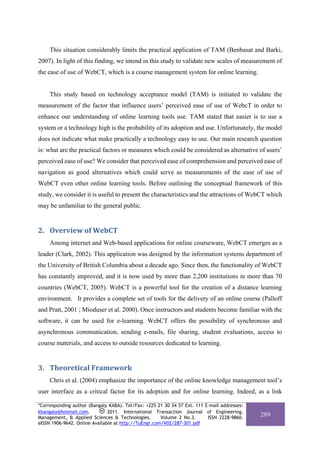 This situation considerably limits the practical application of TAM (Benbasat and Barki,
2007). In light of this finding, we intend in this study to validate new scales of measurement of
the ease of use of WebCT, which is a course management system for online learning.


     This study based on technology acceptance model (TAM) is initiated to validate the
measurement of the factor that influence users’ perceived ease of use of WebcT in order to
enhance our understanding of online learning tools use. TAM stated that easier is to use a
system or a technology high is the probability of its adoption and use. Unfortunately, the model
does not indicate what make practically a technology easy to use. Our main research question
is: what are the practical factors or measures which could be considered as alternative of users’
perceived ease of use? We consider that perceived ease of comprehension and perceived ease of
navigation as good alternatives which could serve as measurements of the ease of use of
WebCT even other online learning tools. Before outlining the conceptual framework of this
study, we consider it is useful to present the characteristics and the attractions of WebCT which
may be unfamiliar to the general public.


2. Overview of WebCT 
     Among internet and Web-based applications for online courseware, WebCT emerges as a
leader (Clark, 2002). This application was designed by the information systems department of
the University of British Columbia about a decade ago. Since then, the functionality of WebCT
has constantly improved, and it is now used by more than 2,200 institutions in more than 70
countries (WebCT, 2005). WebCT is a powerful tool for the creation of a distance learning
environment. It provides a complete set of tools for the delivery of an online course (Palloff
and Pratt, 2001 ; Mioduser et al. 2000). Once instructors and students become familiar with the
software, it can be used for e-learning. WebCT offers the possibility of synchronous and
asynchronous communication, sending e-mails, file sharing, student evaluations, access to
course materials, and access to outside resources dedicated to learning.


3. Theoretical Framework 
     Chris et al. (2004) emphasize the importance of the online knowledge management tool’s
user interface as a critical factor for its adoption and for online learning. Indeed, as a link

*Corresponding author (Bangaly KABA). Tel/Fax: +225 21 30 34 57 Ext. 111 E-mail addresses:
kbangaly@hotmail.com.          2011. International Transaction Journal of Engineering,
Management, & Applied Sciences & Technologies.        Volume 2 No.3.      ISSN 2228-9860.
                                                                                             289
eISSN 1906-9642. Online Available at http://TuEngr.com/V02/287-301.pdf
 