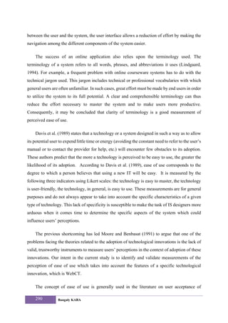 between the user and the system, the user interface allows a reduction of effort by making the
navigation among the different components of the system easier.

    The success of an online application also relies upon the terminology used. The
terminology of a system refers to all words, phrases, and abbreviations it uses (Lindgaard,
1994). For example, a frequent problem with online courseware systems has to do with the
technical jargon used. This jargon includes technical or professional vocabularies with which
general users are often unfamiliar. In such cases, great effort must be made by end users in order
to utilize the system to its full potential. A clear and comprehensible terminology can thus
reduce the effort necessary to master the system and to make users more productive.
Consequently, it may be concluded that clarity of terminology is a good measurement of
perceived ease of use.

    Davis et al. (1989) states that a technology or a system designed in such a way as to allow
its potential user to expend little time or energy (avoiding the constant need to refer to the user’s
manual or to contact the provider for help, etc.) will encounter few obstacles to its adoption.
These authors predict that the more a technology is perceived to be easy to use, the greater the
likelihood of its adoption. According to Davis et al. (1989), ease of use corresponds to the
degree to which a person believes that using a new IT will be easy. It is measured by the
following three indicators using Likert scales: the technology is easy to master, the technology
is user-friendly, the technology, in general, is easy to use. These measurements are for general
purposes and do not always appear to take into account the specific characteristics of a given
type of technology. This lack of specificity is susceptible to make the task of IS designers more
arduous when it comes time to determine the specific aspects of the system which could
influence users’ perceptions.

    The previous shortcoming has led Moore and Benbasat (1991) to argue that one of the
problems facing the theories related to the adoption of technological innovations is the lack of
valid, trustworthy instruments to measure users’ perceptions in the context of adoption of these
innovations. Our intent in the current study is to identify and validate measurements of the
perception of ease of use which takes into account the features of a specific technological
innovation, which is WebCT.

    The concept of ease of use is generally used in the literature on user acceptance of

    290          Bangaly KABA
 