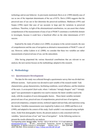 technology and on user behavior. As previously mentioned, Davis et al. (1989) identify ease of
use as one of the important determinants of the use of ICTs. Davis (1989) suggests that the
perceived ease of use can in fact determine the perceived usefulness. Mathieson (1991) and
Szajna (1996) report that ease of use accounts in large part for variations in perceived
usefulness. Therefore, in light of the aforementioned contributions, we can assert that a better
comprehension of the measurements of ease of use of WebCT constitutes a worthwhile domain
to investigate, because it could have a beneficial effect on the other determinants of ICT
success.

     Inspired by the study of Lederer et al. (2000), we propose in the current research, the ease
of comprehension and the ease of navigation as alternative measurements of WebCT’s ease of
use. However, unlike Lederer et al. (2000), we consider that these two variables are rather
measurements of perceived ease of use, not the antecedents.

     After having pinpointed the various theoretical contributions that are relevant to our
analysis, the next section focuses on the methodology adopted in this research.


4. Methodology 

4.1 Questionnaire Development 
     The data for this study was collected through a questionnaire survey that was divided into
different sections. Each section was devoted to each variable of the research model: Task
characteristics, group characteristics, facilitating conditions, social influence, and the intention
of the users. A seven-point Likert scale, where 1 indicates “strongly disagree” and 7 “strongly
agree” (see questionnaire in appendix) was used to measure the latent variables used in the
study, with the exception of socio-demographic factors. These latent variables included:
perceived ease of use, perceived ease of comprehension, perceived ease of navigation,
perceived competency, computer anxiety, technical support and user help, and experience using
the internet. Variables measurements were inspired by Lederer et al. (2000) and Davis et al.
(1989), and adapted to the context of this study. Each variable’s was measured using multiple
items. Aside from demographic factors, the present analysis is only concerned with two
variables, “perceived ease of use” and “ease of navigation”. In the following section we
present the results obtained by our analysis.
*Corresponding author (Bangaly KABA). Tel/Fax: +225 21 30 34 57 Ext. 111 E-mail addresses:
kbangaly@hotmail.com.          2011. International Transaction Journal of Engineering,
Management, & Applied Sciences & Technologies.        Volume 2 No.3.      ISSN 2228-9860.
                                                                                             291
eISSN 1906-9642. Online Available at http://TuEngr.com/V02/287-301.pdf
 
