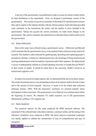 A pre-test of the questionnaire was performed in order to assure its content validity before
its final distribution to the respondents. First, we designed a preliminary version of the
questionnaire. This version was given to researchers in the field of IT and information systems
(IS), and to experts in the industry familiar with the African context. Each individual provided
some comments on the formulation, the syntax, and the number of items included in the
questionnaire. Taking into account the various comments, we made minor changes to the
questionnaire. The various comments also permitted us to eliminate biases which could exist in
the questionnaire. .

4.2 Data Collection 

    Data in this study were collected using a questionnaire survey. Orlikowski and Baroudi
(1991) maintain that the questionnaire survey is the method of data collection mostly used in IT
research. This method is often indicated for gathering data, describing and explaining people’s
perceptions, attitudes, or behaviors. Questionnaires have the advantage of being structured and
assuring standardization in the formulation of questions and in their sequence. We administered
a survey to undergraduate students at a French-speaking university in Canada that use WebCT
in their course of studies. It should be noted that in this university, WebCT served as an
instructional supportive tool.


    In order to be assured of a high response rate, we administered the survey by direct contact.
This mode of communication is very demanding in terms of investment, both in the time it takes
and in the amount of travel required. However, it seems to be the richest data collection
technique (Emory, 1980). With the instructors’ assistance, we solicited students’ direct
participation in their classrooms. The questionnaires were filled out on a voluntary basis before
the beginning of courses. We obtained 172 usable responses out of 230 questionnaires
administered, yielding a 75% response rate.

4.3 Data Analysis   

    The statistical analysis for this study employed the SPSS statistical software. The
assessment of the collected data’s descriptive statistics, construct validity and the testing of the
indicators’ reliabilities were conducted in SPSS. The factor analysis of principal component
was mainly applied to validate the measurement of easy of comprehension and easy of
navigation.
    292          Bangaly KABA
 