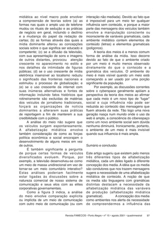 midiática ao nível macro pode envolver
a compreensão de teorias sobre (a) as
formas nas quais o amplo uso de telefone
mudou os rituais de sedução e as práticas
de negócio em geral, incluindo o declínio
e a mudança do papel da redação de
cartas; (b) as formas através das quais a
mídia dominante alterou as concepções
sociais sobre o que significa ser educado e
competente; (c) se a difusão da televisão,
com sua apresentação de sons e imagens
de outros distantes, provocou atenção
crescente no aparecimento no estilo e
nos detalhes da intimidade de figuras
públicas; (d) se o uso crescente de mídia
eletrônica insensível ao localismo reduziu
o significado das fronteiras nacionais e
estimulou o processo de globalização; e
(e) se o uso crescente da internet com
suas inúmeras alternativas e fontes de
informação incluindo fatos históricos que
rotineiramente são excluídas de matérias
dos veículos de jornalismo tradicionais,
forçará as or ga ni za ções de notícia
dominantes a al te ra rem suas práticas
de reportagem a fim de manterem a sua
credibilidade com o público.
A análise do meio não sugere que
os ve í cu los surgem espontaneamente.
A al fa be ti za ção midiática envolve
também consideração de como as forças
política econômica e social encorajam o
desenvolvimento de alguns meios em vez
de outros.
É tam bém significante a pergunta
de por que cer tas for mas de veículos
di ver si fi ca dos evo lu em. Porque, por
exemplo, a televisão desenvolveu-se como
um meio de massa unidirecional em vez de
tornar-se um meio comunitário interativo?
Estas aná li ses po de ri am fa cil men te
estar ligadas às discussões sobre a
natureza comercial de nosso sistema de
comunicação e seus elos com as elites
corporativas governamentais.
Como a figura 3 indica, a análise
do meio envolve comparação explícita
ou implícita de um meio de comunicação
com outro meio de comunicação (ou com

interação não mediada). Devido ao fato que
é impossível para um meio ter qualquer
influência sem conteúdo, e porque a maior
parte das mensagens dos veículos também
en vol ve a manipulação consciente ou
inconsciente de variáveis gramaticais, cada
ambiente midiático contem elementos de
conteúdo (letras) e elementos gramaticais
(polígonos).
A teoria dos meios é a menos comum
forma de análise da mídia. Isso decorre
devido ao fato de que o ambiente criado
por um meio é muito menos observado
di re ta men te do que o conteúdo e a
gramática dos veículos. O ambiente do
meio é mais visível quando um meio está
começando a ser usado por uma porção
significante da população.
Por exemplo, as discussões correntes
sobre o cyberspace geralmente apóiam a
perspectiva da teoria dos meios ao afirmar
que cada meio é um novo tipo de “lugar”
social e cuja influência não pode ser
reduzida ao conteúdo das mensagens que
fluem através da rede. Tão logo uma nova
geração nasça num mundo onde o uso da
web é amplo, a consciência do ciberespaço
como um novo ambiente social sem dúvida
nenhuma diminuirá. Ironicamente, portanto,
o ambiente de um meio é mais invisível
quando sua influencia é mais ampla.
Sumário e conclusão
Este artigo sugeriu que existem pelo menos
três diferentes tipos de alfabetização
midiática, cada um deles ligado à diferente
concepção dos media. A idéia que os media
são condutores que nos trazem mensagens
sugere a necessidade de uma alfabetização
midiática de conteúdo. A noção de que
os media são linguagens com gramáticas
distintas destacam a necessidade da
al fa be ti za ção midiática das variáveis
de pro du ção (alfabetização midiática
gramatical).
A concepção dos media
como ambientes nos alerta da necessidade
de com pre en der mos a influência das

Revista FAMECOS • Porto Alegre • nº 15 • agosto 2001 • quadrimestral

97

 
