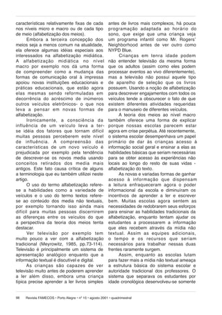 características relativamente fixas de cada
nos níveis micro e macro ou de cada tipo
de meio (alfabetização dos meios).
Embora a terceira concepção dos
meios seja a menos comum na atualidade,
ela oferece algumas idéias especiais aos
interessados na alfabetização midiática.
A al fa be ti za ção midiática no nível
macro por exem plo nos dá uma forma
de com pre en der como a mu dan ça das
formas de comunicação oral à impressa
apoiou novas instituições educacionais e
práticas educacionais, que estão agora
elas mesmas sendo reformuladas em
decorrência do acréscimo de inúmeros
ou tros veículos eletrônicos- o que nos
leva a pensar em novas formas de
alfabetização.
Ironicamente, a consciência da
in flu ên cia de um veículo leva a terse idéia dos fa to res que tornam difícil
muitas pessoas per ce be rem este nível
de influência. A com pre en são das
características de um novo ve í cu lo é
prejudicada por exemplo pela tendência
de descrever-se os novos media usando
conceitos retirados dos me dia mais
antigos. Este fato causa crítica de alguns
a terminologia que eu também utilizei neste
artigo.
O uso do termo alfabetização referese a ha bi li da des como a va ri e da de de
veículos e o uso do termo textos referese ao conteúdo dos media não textuais,
por exem plo tor nan do isso ainda mais
di fí cil para mui tas pessoas discernirem
as diferenças entre os veículos do que
a perspectiva da teoria dos meios tenta
destacar.
Ver televisão por exemplo tem
muito pouco a ver com a alfabetização
tradicional (Meyrowitz, 1985, pp.73-114).
Televisão é principalmente um sistema de
apresentação analógico enquanto que a
informação textual é discutível e digital.
As crianças são capazes de ver
televisão muito antes de poderem aprender
a ler além disso, em bo ra uma criança
típica precise aprender a ler livros simples
98

antes de livros mais complexos, há pouca
pro gra ma ção adaptada ao ho rá rio do
sono, que exige que uma criança veja
um programa infantil como Mr. Rogersʼ
Neighborhood antes de ver outro como
NYPD Blue.
Crianças em tenra idade podem
não entender televisão da mesma forma
que os adultos (assim como eles podem
processar eventos ao vivo diferentemente),
mas a televisão não possui aquele tipo
de aparelho de seleção que os livros
possuem. Usando a noção de alfabetização
para descrever engajamentos com todos os
veículos tende a obscurecer o fato de que
existem diferentes atividades requeridas
para o manuseio de diferentes veículos.
A teoria dos meios ao nível macro
também oferece uma forma de explicar
por que nos sas escolas parecem estar
agora em crise perpétua. Até recentemente,
o sistema escolar desempenhava um papel
pri má rio de dar às crianças acesso à
informação social geral e ensinar a elas as
habilidades básicas que seriam necessárias
para se obter acesso às experiências não
locais ao longo do resto de suas vidas alfabetização do texto.
As novas e variadas formas de ganhar
aces so à informação que dispensam
a lei tu ra en fra que ce ram agora o poder
informacional da escola e diminuíram os
incentivos de aprender a ler e escrever
bem. Mui tas es co las agora sentem as
necessidades de redobrarem seus esforços
para ensinar as habilidades tradicionais da
alfabetização, enquanto tentam ajudar os
estudantes a processarem a informação
que eles recebem através da mídia não
textual. Assim as equi pes adicionais,
o tempo e os re cur sos que seriam
necessários para trabalhar nessas duas
frentes raramente surgem.
Assim, enquanto as escolas lutam
para fazer mais a mídia não textual ameaça
a estrutura básica do sistema escolar e
autoridade tradicional dos professores. O
sistema que separava os estudantes por
idade cronológica desenvolveu-se somente

Revista FAMECOS • Porto Alegre • nº 15 • agosto 2001 • quadrimestral

 