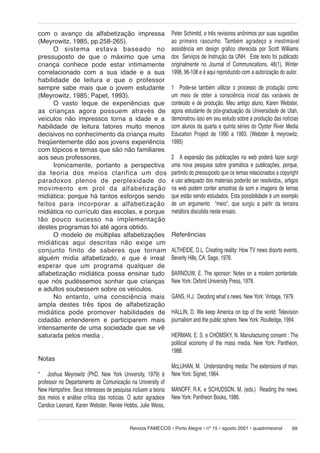 com o avanço da alfabetização impressa
(Meyrowitz, 1985, pp.258-265).
O sistema estava ba se a do no
pressuposto de que o máximo que uma
criança conhece pode estar intimamente
correlacionado com a sua idade e a sua
habilidade de leitura e que o professor
sempre sabe mais que o jovem estudante
(Meyrowitz, 1985; Papet, 1993).
O vasto leque de experiências que
as cri an ças agora possuem através de
veículos não impressos torna a idade e a
habilidade de leitura fatores muito menos
decisivos no conhecimento da criança muito
freqüentemente dão aos jovens experiência
com tópicos e temas que são não familiares
aos seus professores.
Ironicamente, portanto a perspectiva
da te o ria dos meios clarifica um dos
pa ra do xos plenos de perplexidade do
mo vi men to em prol da alfabetização
midiática: porque há tantos esforços sendo
feitos para incorporar a al fa be ti za ção
midiática no currículo das escolas, e porque
tão pou co su ces so na im ple men ta ção
destes programas foi até agora obtido.
O modelo de múltiplas alfabetizações
mi di á ti cas aqui descritas não exige um
con jun to finito de saberes que tor nam
alguém mídia alfabetizado, e que é irreal
esperar que um programa qual quer de
alfabetização midiática possa ensinar tudo
que nós pudéssemos sonhar que crianças
e adultos soubessem sobre os veículos.
No entanto, uma consciência mais
ampla destes três tipos de alfabetização
midiática pode promover habilidades de
cidadão entenderem e participarem mais
intensamente de uma sociedade que se vê
saturada pelos media .
Notas
* Joshua Meyrowitz (PhD, New York University, 1979) é
professor no Departamento de Comunicação na University of
New Hampshire. Seus interesses de pesquisa incluem a teoria
dos meios e análise crítica das notícias. O autor agradece
Candice Leonard, Karen Webster, Renée Hobbs, Julie Weiss,

Peter Schimitd, e três revisores anônimos por suas sugestões
ao pri mei ro rascunho. Tam bém agradeço a ines ti má vel
assistência em design gráfico oferecida por Scott Williams
dos Serviços de Instrução da UNH. Este texto foi publicado
originalmente no Journal of Communications, 48(1), Winter
1998, 96-108 e é aqui reproduzido com a autorização do autor.
1 Pode-se também utilizar o processo de produção como
um meio de obter a consciência inicial das variáveis de
conteúdo e de produção. Meu antigo aluno, Karen Webster,
agora estudante de pós-graduação da Universidade de Utah,
demonstrou isso em seu estudo sobre a produção das notícias
com alunos da quarta e quinta séries do Oyster River Media
Education Project de 1990 a 1993. (Webster & meyrowitz,
1995)
2 A expansão das publicações na web poderá fazer surgir
uma nova pesquisa sobre gramática e publicações, porque,
partindo do pressuposto que os temas relacionados a copyright
e uso adequado dos materiais poderão ser resolvidos,, artigos
na web podem conter amostras de som e imagens de temas
que estão sendo estudados. Esta possibilidade é um exemplo
de um argumento “meio”, que surgiu a partir da terceira
metáfora discutida neste ensaio.
Referências
ALTHEIDE, D.L. Creating reality: How TV news disorts events.
Beverly Hills, CA: Sage, 1976.
BARNOUW, E. The sponsor: Notes on a modern pontentate.
New York: Oxford University Press, 1978.
GANS, H.J. Deciding what´s news. New York: Vintage, 1979.
HALLIN, D. We keep America on top of the world: Television
journalism and the public sphere. New York: Routledge, 1994.
HERMAN, E. S. e CHOMSKY, N. Manufacturing consent : The
political economy of the mass media. New York: Pantheon,
1988.
McLUHAN, M. Understanding media: The extensions of man.
New York: Signet, 1964.
MANOFF, R.K. e SCHUDSON, M. (eds.) Reading the news.
New York: Pantheon Books, 1986.

Revista FAMECOS • Porto Alegre • nº 15 • agosto 2001 • quadrimestral

99

 
