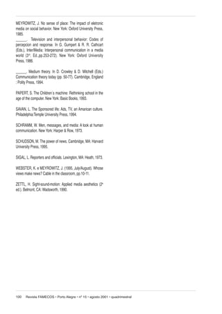MEYROWITZ, J. No sense of place: The impact of eletronic
media on social behavior. New York: Oxford University Press,
1985.
______. Television and interpersonal behavior: Codes of
percepcion and response. In G. Gumpert & R. R. Cathcart
(Eds.), Inter/Media: Interpersonal communication in a media
world (3rd. Ed.,pp.253-272). New York: Oxford University
Press, 1986.
______. Medium theory. In D. Crowley & D. Mitchell (Eds.)
Communication theory today (pp. 50-77). Cambridge, England
: Polity Press, 1994.
PAPERT, S. The Children´s machine: Rethinking school in the
age of the computer. New York: Basic Books, 1993.
SAVAN, L. The Sponsored life: Ads, TV, an Amarican culture.
Philadelphia:Temple University Press, 1994.
SCHRAMM, W. Men, messages, and media: A look at human
communication. New York: Harper & Row, 1973.
SCHUDSON, M. The power of news. Cambridge, MA: Harvard
University Press, 1995.
SIGAL, L. Reporters and officials. Lexington, MA: Heath, 1973.
WEBSTER, K. e MEYROWITZ, J. (1995, July/August). Whose
views make news? Cable in the classroom, pp.10-11.
ZETTL, H. Sight-sound-motion: Applied media aesthetics (2a
ed.). Belmont, CA: Wadsworth, 1990.

100

Revista FAMECOS • Porto Alegre • nº 15 • agosto 2001 • quadrimestral

 
